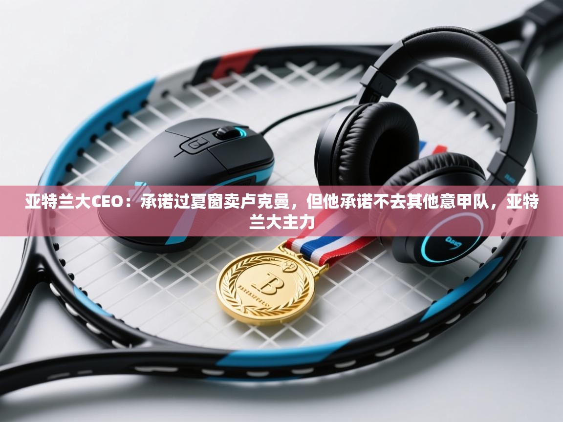 亚特兰大CEO：承诺过夏窗卖卢克曼，但他承诺不去其他意甲队，亚特兰大主力