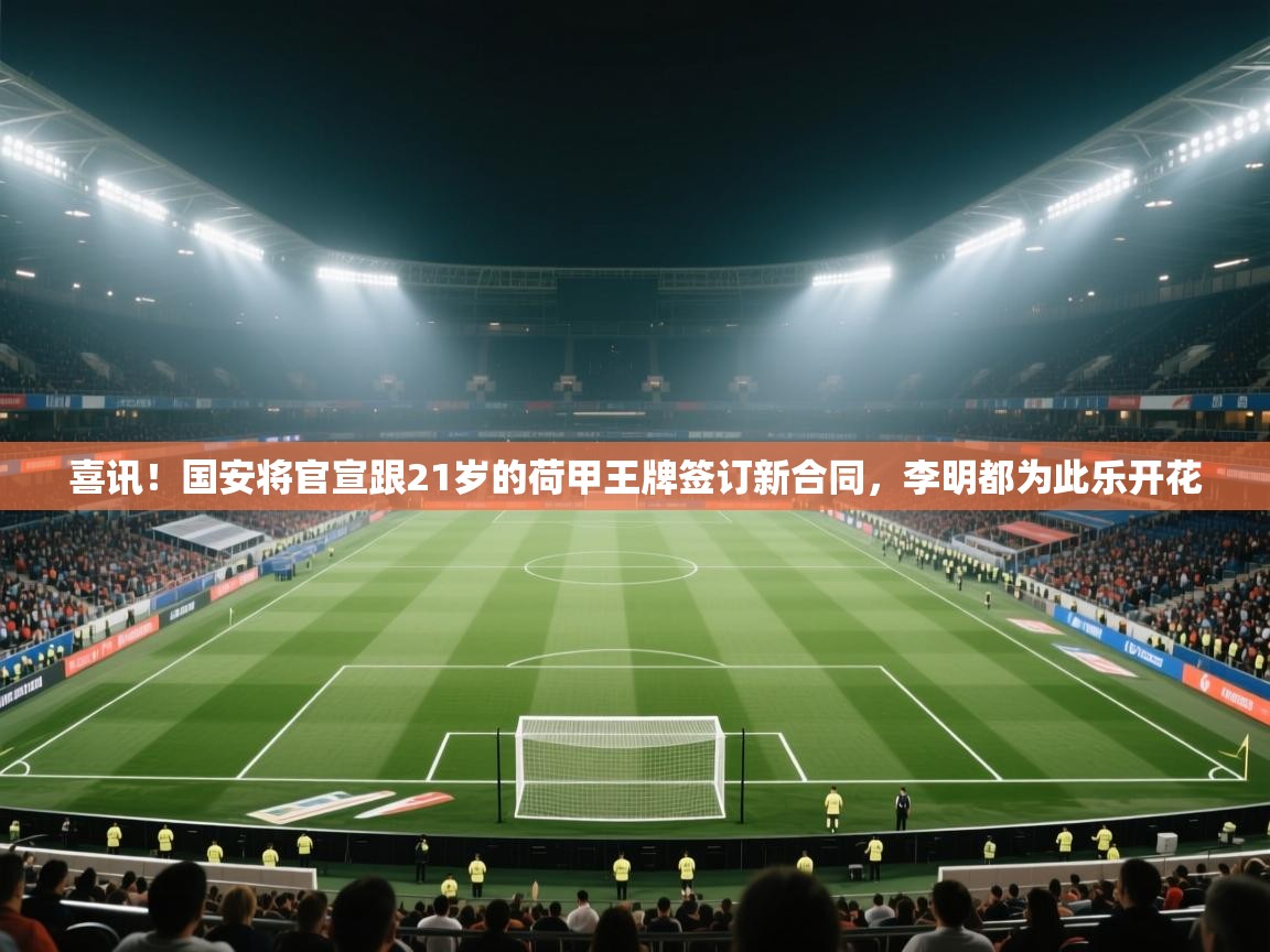 喜讯！国安将官宣跟21岁的荷甲王牌签订新合同，李明都为此乐开花