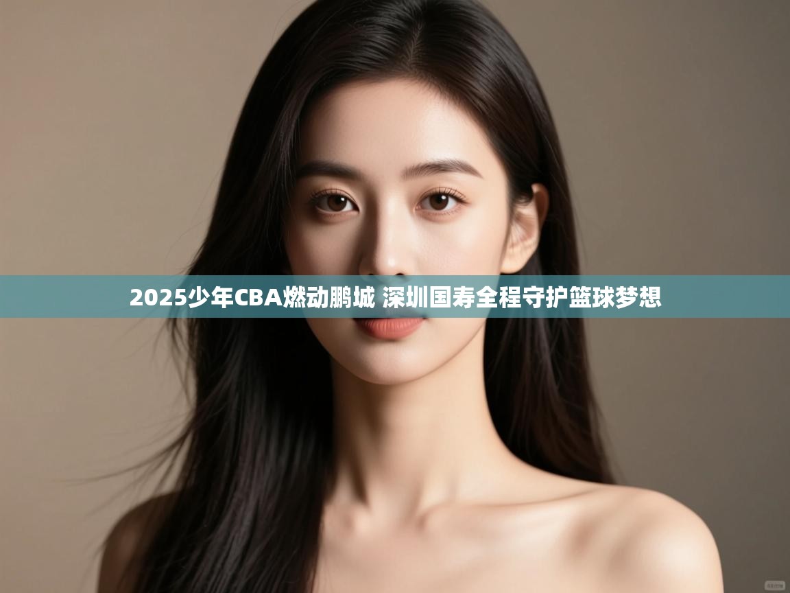 2025少年CBA燃动鹏城 深圳国寿全程守护篮球梦想
