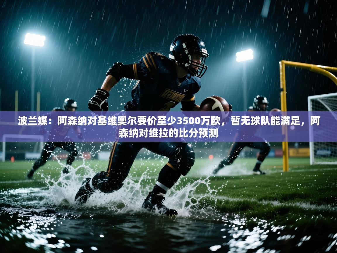 波兰媒：阿森纳对基维奥尔要价至少3500万欧，暂无球队能满足，阿森纳对维拉的比分预测