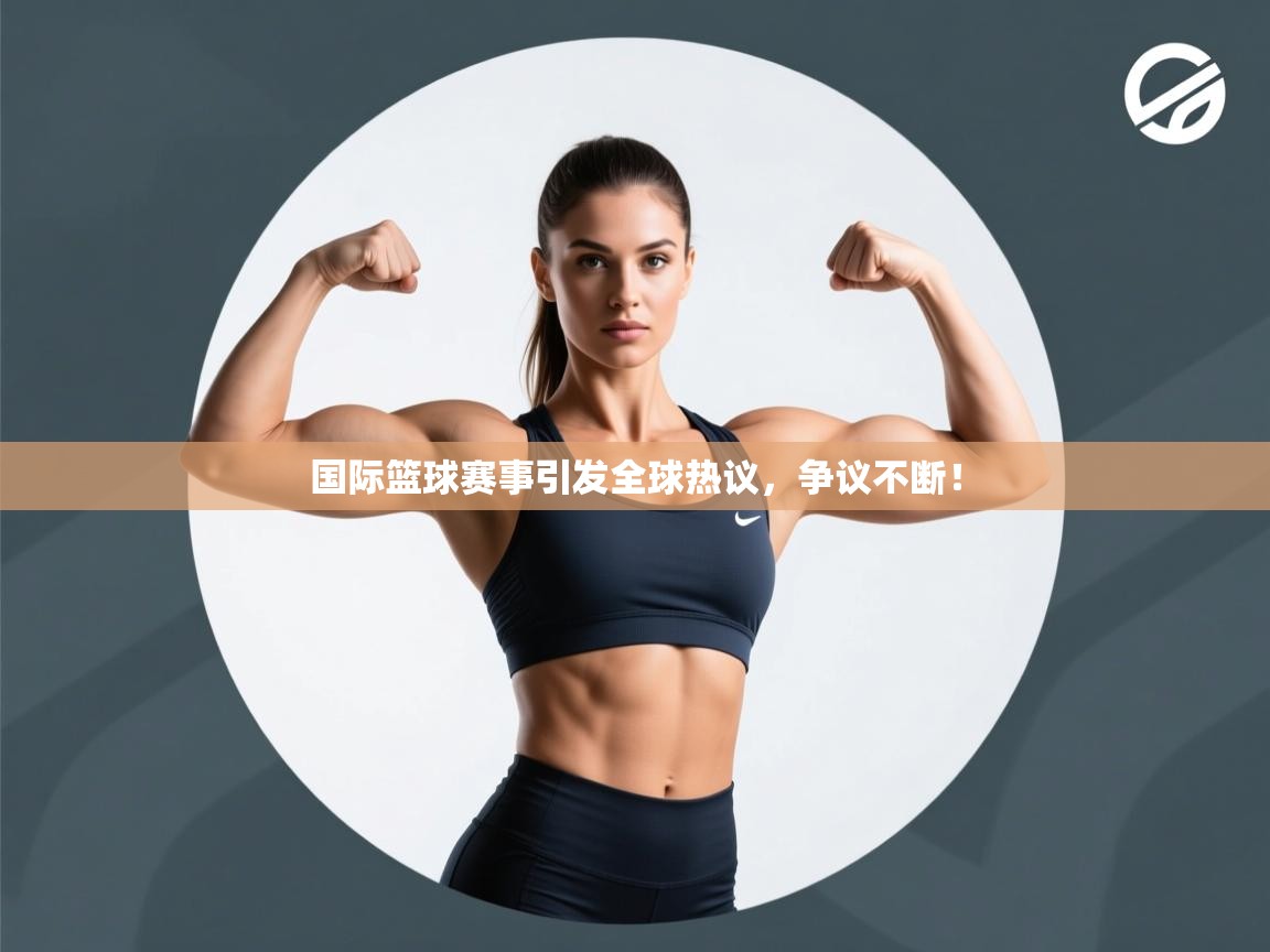 国际篮球赛事引发全球热议，争议不断！